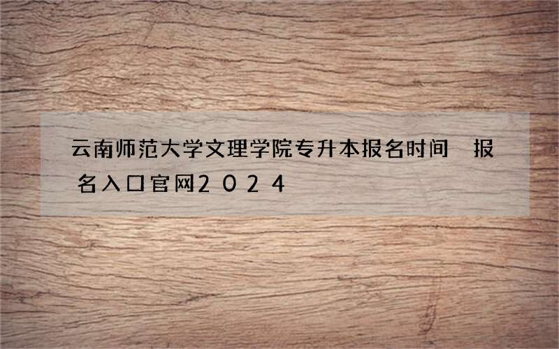 云南师范大学文理学院专升本报名时间 报名入口官网2024
